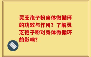 灵芝孢子粉身体微循环的功效与作用？了解灵芝孢子粉对身体微循环的影响？