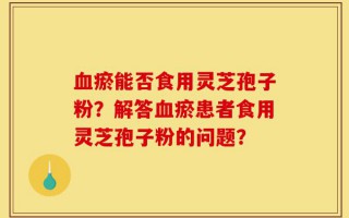 血瘀能否食用灵芝孢子粉？解答血瘀患者食用灵芝孢子粉的问题？