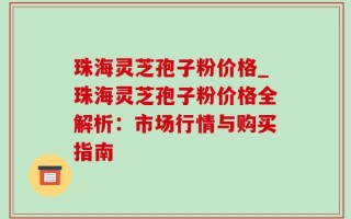 珠海灵芝孢子粉价格_珠海灵芝孢子粉价格全解析：市场行情与购买指南