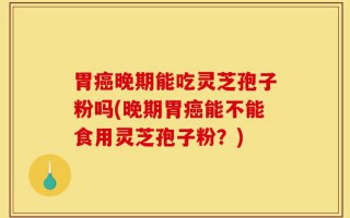 胃癌晚期能吃灵芝孢子粉吗(晚期胃癌能不能食用灵芝孢子粉？)
