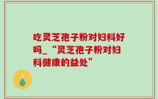 吃灵芝孢子粉对妇科好吗_“灵芝孢子粉对妇科健康的益处”