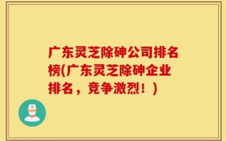 广东灵芝除砷公司排名榜(广东灵芝除砷企业排名，竞争激烈！)