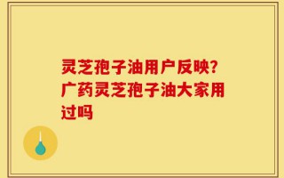 灵芝孢子油用户反映？广药灵芝孢子油大家用过吗