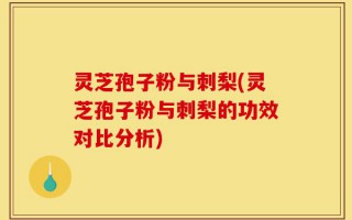 灵芝孢子粉与刺梨(灵芝孢子粉与刺梨的功效对比分析)