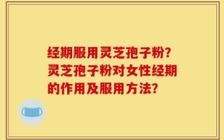 经期服用灵芝孢子粉？灵芝孢子粉对女性经期的作用及服用方法？
