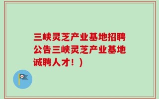 三峡灵芝产业基地招聘公告三峡灵芝产业基地诚聘人才！)