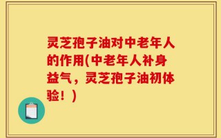 灵芝孢子油对中老年人的作用(中老年人补身益气，灵芝孢子油初体验！)