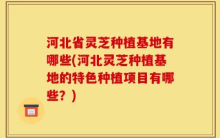 河北省灵芝种植基地有哪些(河北灵芝种植基地的特色种植项目有哪些？)