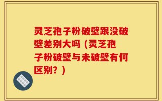 灵芝孢子粉破壁跟没破壁差别大吗 (灵芝孢子粉破壁与未破壁有何区别？)