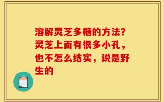 溶解灵芝多糖的方法？灵芝上面有很多小孔，也不怎么结实，说是野生的