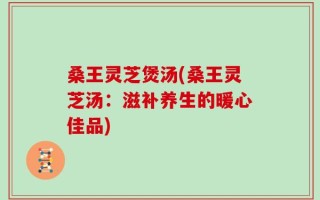 桑王灵芝煲汤(桑王灵芝汤：滋补养生的暖心佳品)