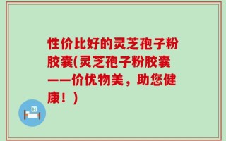 性价比好的灵芝孢子粉胶囊(灵芝孢子粉胶囊——价优物美，助您健康！)