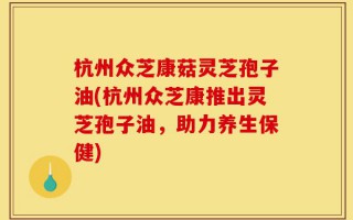 杭州众芝康菇灵芝孢子油(杭州众芝康推出灵芝孢子油，助力养生保健)