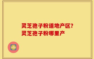 灵芝孢子粉道地产区？灵芝孢子粉哪里产