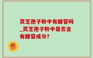 灵芝孢子粉中有腺苷吗_灵芝孢子粉中是否含有腺苷成分？