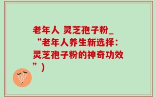 老年人 灵芝孢子粉_“老年人养生新选择：灵芝孢子粉的神奇功效”)