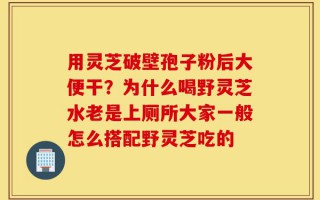 用灵芝破壁孢子粉后大便干？为什么喝野灵芝水老是上厕所大家一般怎么搭配野灵芝吃的