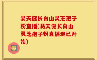 易天健长白山灵芝孢子粉直播(易天健长白山灵芝孢子粉直播现已开始)