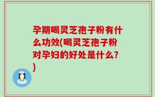 孕期喝灵芝孢子粉有什么功效(喝灵芝孢子粉对孕妇的好处是什么？)