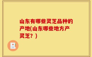 山东有哪些灵芝品种的产地(山东哪些地方产灵芝？)