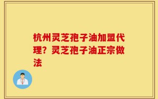 杭州灵芝孢子油加盟代理？灵芝孢子油正宗做法