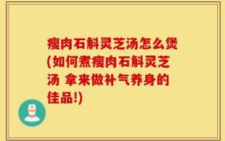 瘦肉石斛灵芝汤怎么煲(如何煮瘦肉石斛灵芝汤 拿来做补气养身的佳品!)