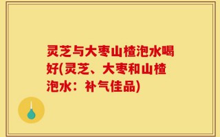 灵芝与大枣山楂泡水喝好(灵芝、大枣和山楂泡水：补气佳品)
