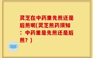 灵芝在中药里先煎还是后煎呢(灵芝煎药须知：中药里是先煎还是后煎？)
