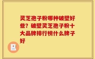 灵芝孢子粉哪种破壁好些？破壁灵芝孢子粉十大品牌排行榜什么牌子好