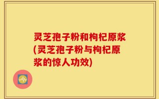 灵芝孢子粉和枸杞原浆(灵芝孢子粉与枸杞原浆的惊人功效)