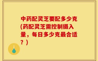 中药配灵芝要配多少克(药配灵芝需控制摄入量，每日多少克最合适？)
