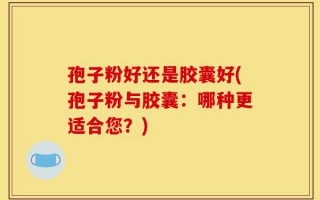 孢子粉好还是胶囊好(孢子粉与胶囊：哪种更适合您？)