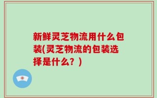 新鲜灵芝物流用什么包装(灵芝物流的包装选择是什么？)