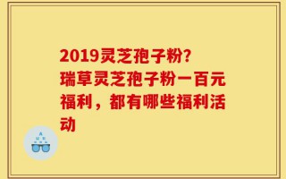2019灵芝孢子粉？瑞草灵芝孢子粉一百元福利，都有哪些福利活动