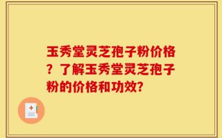 玉秀堂灵芝孢子粉价格？了解玉秀堂灵芝孢子粉的价格和功效？