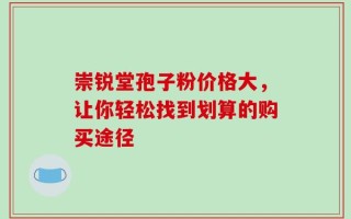 崇锐堂孢子粉价格大，让你轻松找到划算的购买途径