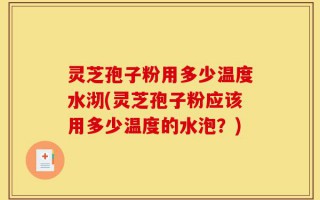 灵芝孢子粉用多少温度水沏(灵芝孢子粉应该用多少温度的水泡？)