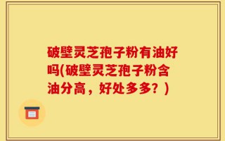 破壁灵芝孢子粉有油好吗(破壁灵芝孢子粉含油分高，好处多多？)