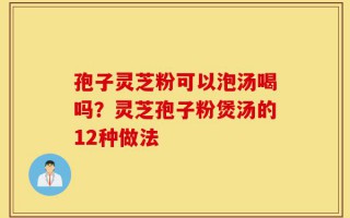 孢子灵芝粉可以泡汤喝吗？灵芝孢子粉煲汤的12种做法