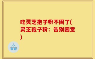 吃灵芝孢子粉不困了(灵芝孢子粉：告别困意)
