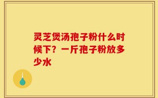 灵芝煲汤孢子粉什么时候下？一斤孢子粉放多少水
