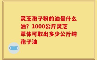 灵芝孢子粉的油是什么油？1000公斤灵芝萃体可取出多少公斤纯孢子油