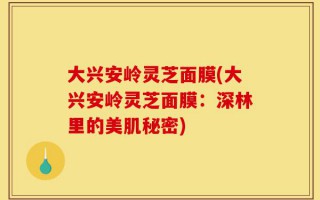 大兴安岭灵芝面膜(大兴安岭灵芝面膜：深林里的美肌秘密)