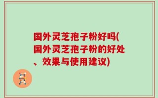 国外灵芝孢子粉好吗(国外灵芝孢子粉的好处、效果与使用建议)