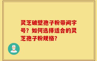 灵芝破壁孢子粉带间字号？如何选择适合的灵芝孢子粉规格？