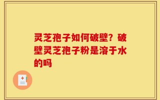 灵芝孢子如何破壁？破壁灵芝孢子粉是溶于水的吗