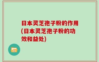 日本灵芝孢子粉的作用(日本灵芝孢子粉的功效和益处)