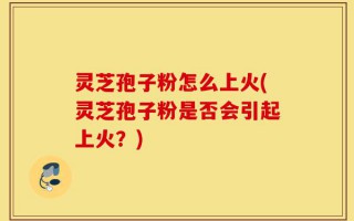 灵芝孢子粉怎么上火(灵芝孢子粉是否会引起上火？)
