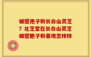 破壁孢子粉长白山灵芝？北芝堂在长白山灵芝破壁胞子粉基地怎样样