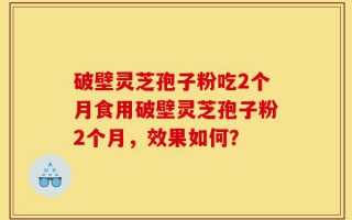 破壁灵芝孢子粉吃2个月食用破壁灵芝孢子粉2个月，效果如何？